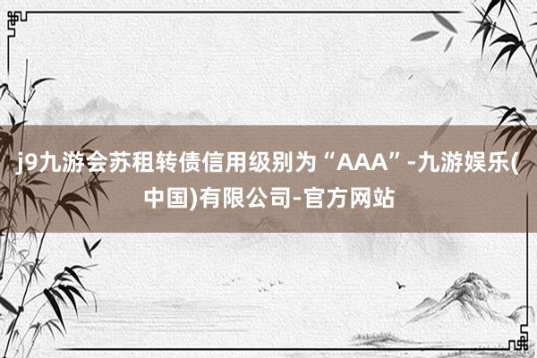 j9九游会苏租转债信用级别为“AAA”-九游娱乐(中国)有限公司-官方网站