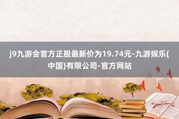 j9九游会官方正股最新价为19.74元-九游娱乐(中国)有限公司-官方网站