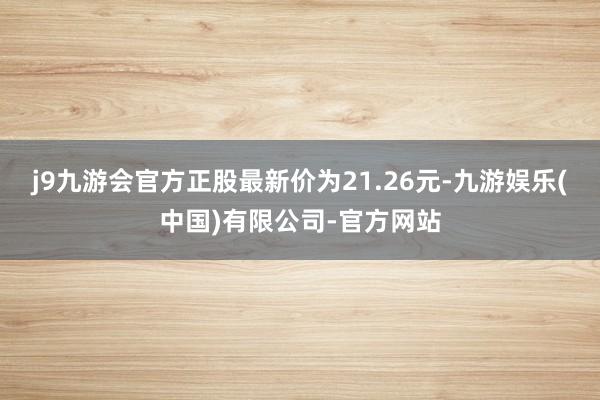 j9九游会官方正股最新价为21.26元-九游娱乐(中国)有限公司-官方网站