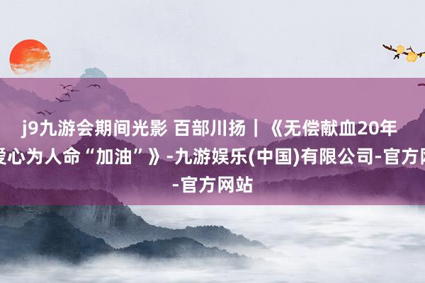 j9九游会期间光影 百部川扬｜《无偿献血20年 用爱心为人命“加油”》-九游娱乐(中国)有限公司-官方网站