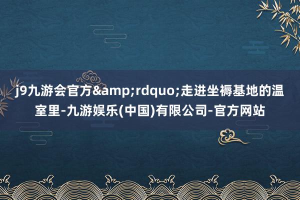 j9九游会官方&rdquo;走进坐褥基地的温室里-九游娱乐(中国)有限公司-官方网站