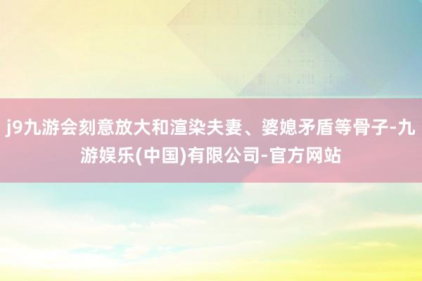 j9九游会刻意放大和渲染夫妻、婆媳矛盾等骨子-九游娱乐(中国)有限公司-官方网站