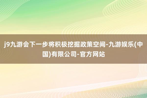 j9九游会下一步将积极挖掘政策空间-九游娱乐(中国)有限公司-官方网站