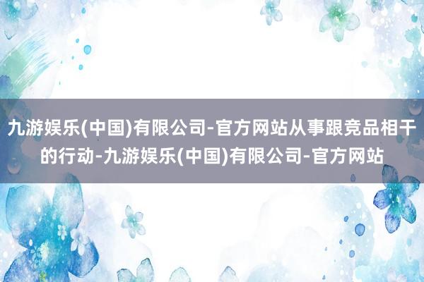 九游娱乐(中国)有限公司-官方网站从事跟竞品相干的行动-九游娱乐(中国)有限公司-官方网站