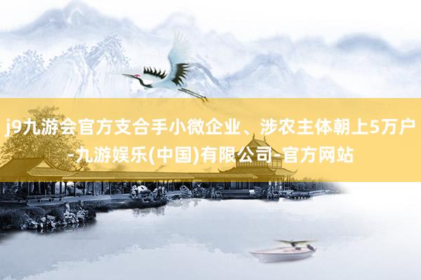 j9九游会官方支合手小微企业、涉农主体朝上5万户-九游娱乐(中国)有限公司-官方网站