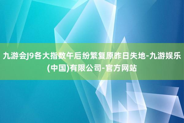 九游会J9各大指数午后纷繁复原昨日失地-九游娱乐(中国)有限公司-官方网站