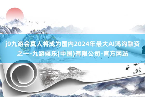 j9九游会真人将成为国内2024年最大AI鸿沟融资之一-九游娱乐(中国)有限公司-官方网站