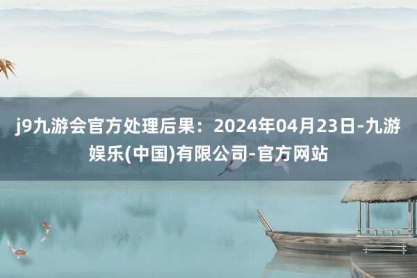 j9九游会官方处理后果：2024年04月23日-九游娱乐(中国)有限公司-官方网站