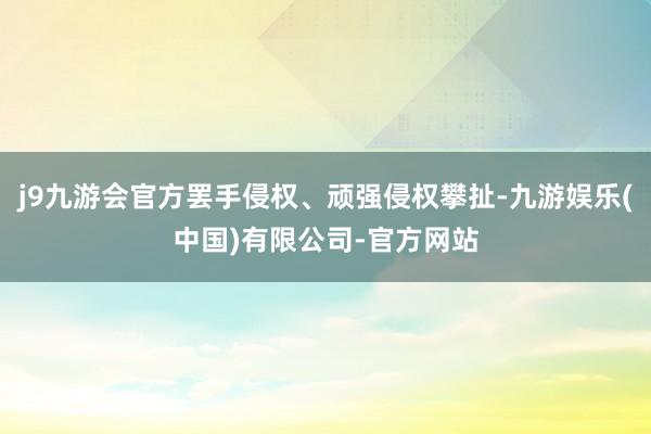 j9九游会官方罢手侵权、顽强侵权攀扯-九游娱乐(中国)有限公司-官方网站