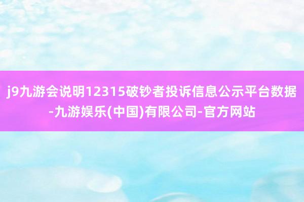 j9九游会说明12315破钞者投诉信息公示平台数据-九游娱乐(中国)有限公司-官方网站