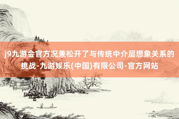 j9九游会官方况兼松开了与传统中介层想象关系的挑战-九游娱乐(中国)有限公司-官方网站