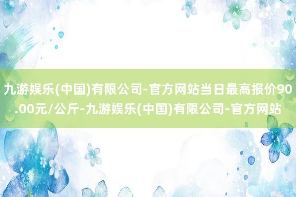 九游娱乐(中国)有限公司-官方网站当日最高报价90.00元/公斤-九游娱乐(中国)有限公司-官方网站