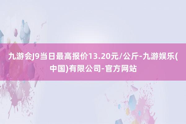 九游会J9当日最高报价13.20元/公斤-九游娱乐(中国)有限公司-官方网站