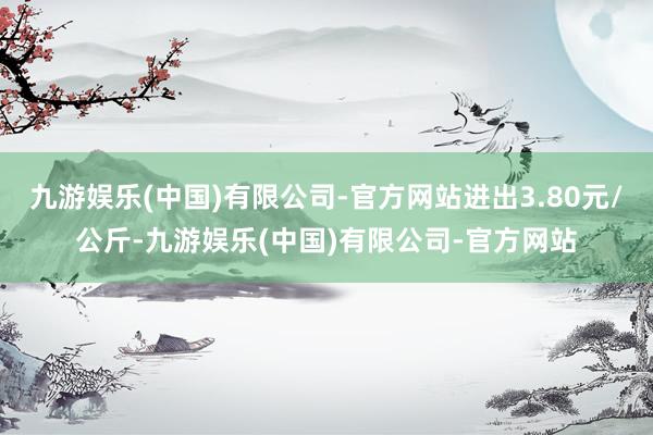 九游娱乐(中国)有限公司-官方网站进出3.80元/公斤-九游娱乐(中国)有限公司-官方网站