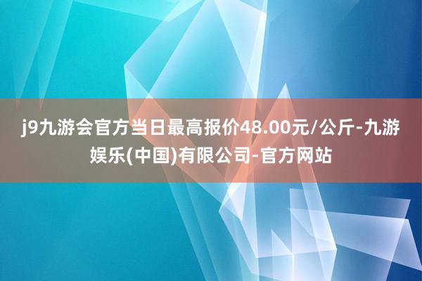 j9九游会官方当日最高报价48.00元/公斤-九游娱乐(中国)有限公司-官方网站