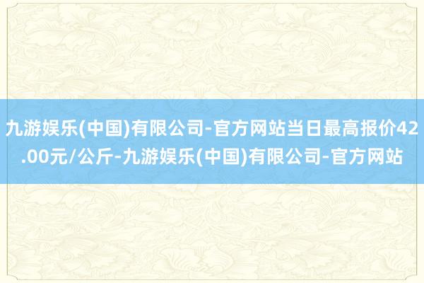 九游娱乐(中国)有限公司-官方网站当日最高报价42.00元/公斤-九游娱乐(中国)有限公司-官方网站