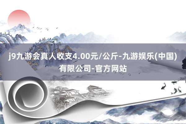 j9九游会真人收支4.00元/公斤-九游娱乐(中国)有限公司-官方网站