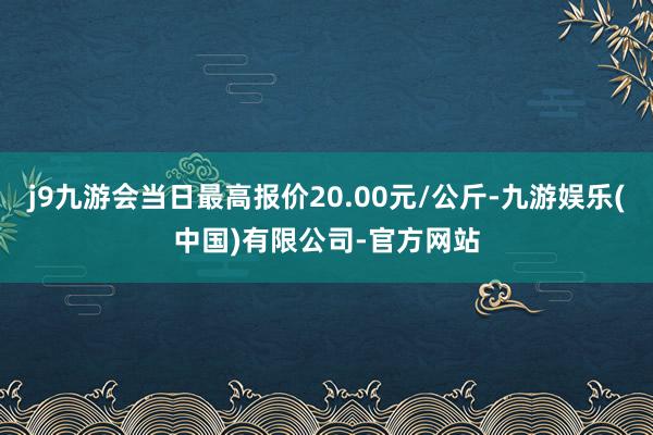 j9九游会当日最高报价20.00元/公斤-九游娱乐(中国)有限公司-官方网站