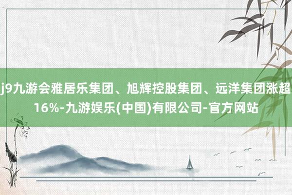 j9九游会雅居乐集团、旭辉控股集团、远洋集团涨超16%-九游娱乐(中国)有限公司-官方网站