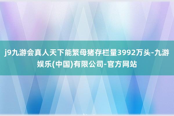 j9九游会真人天下能繁母猪存栏量3992万头-九游娱乐(中国)有限公司-官方网站