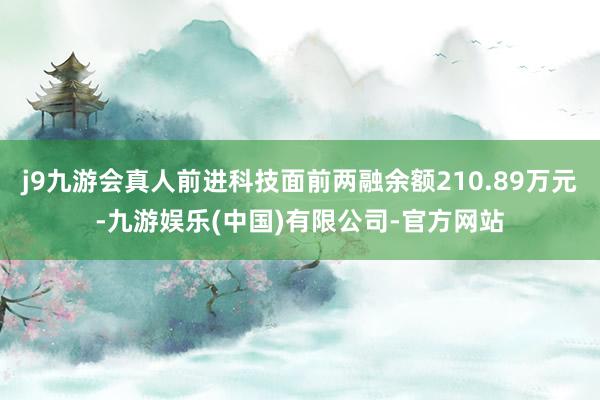 j9九游会真人前进科技面前两融余额210.89万元-九游娱乐(中国)有限公司-官方网站