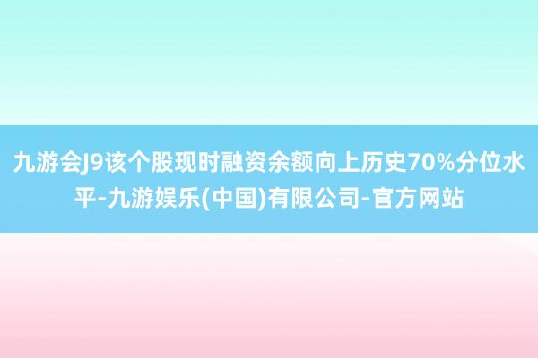 九游会J9该个股现时融资余额向上历史70%分位水平-九游娱乐(中国)有限公司-官方网站