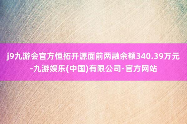 j9九游会官方恒拓开源面前两融余额340.39万元-九游娱乐(中国)有限公司-官方网站