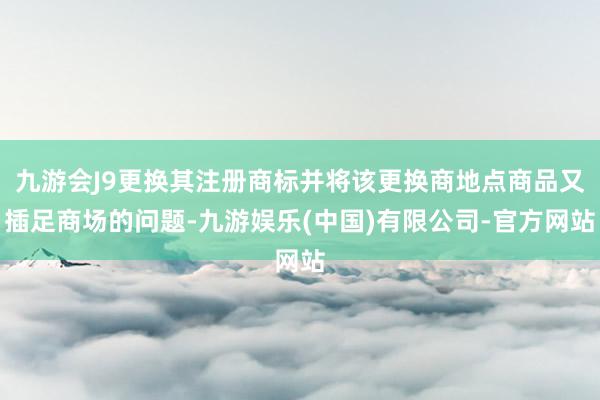 九游会J9更换其注册商标并将该更换商地点商品又插足商场的问题-九游娱乐(中国)有限公司-官方网站