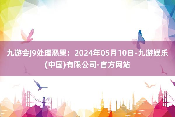 九游会J9处理恶果：2024年05月10日-九游娱乐(中国)有限公司-官方网站