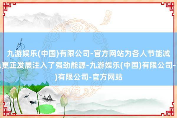 九游娱乐(中国)有限公司-官方网站为各人节能减排、绿色更正发展注入了强劲能源-九游娱乐(中国)有限公司-官方网站