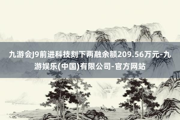 九游会J9前进科技刻下两融余额209.56万元-九游娱乐(中国)有限公司-官方网站