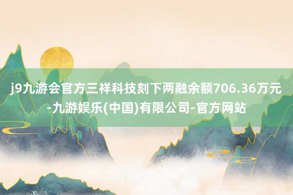 j9九游会官方三祥科技刻下两融余额706.36万元-九游娱乐(中国)有限公司-官方网站