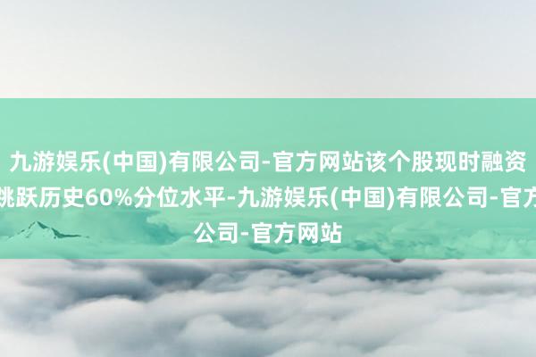 九游娱乐(中国)有限公司-官方网站该个股现时融资余额跳跃历史60%分位水平-九游娱乐(中国)有限公司-官方网站