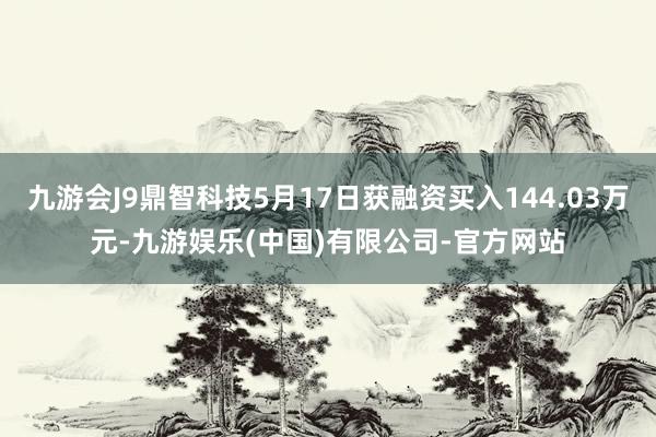 九游会J9鼎智科技5月17日获融资买入144.03万元-九游娱乐(中国)有限公司-官方网站