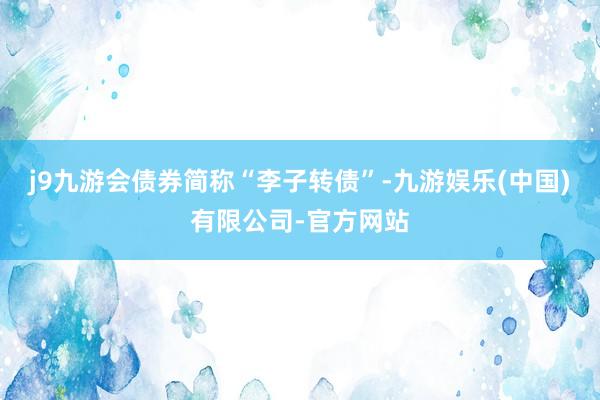 j9九游会债券简称“李子转债”-九游娱乐(中国)有限公司-官方网站