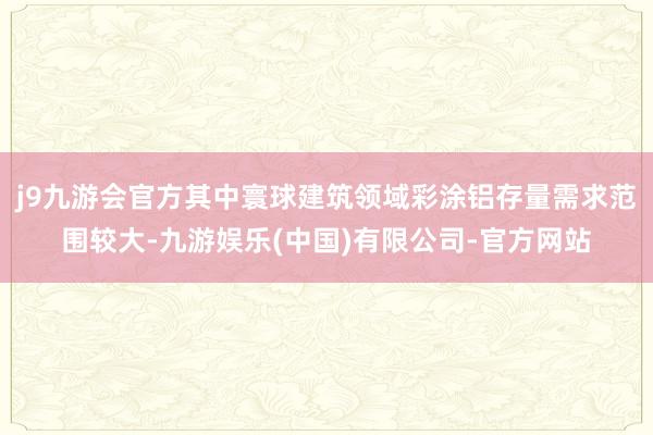 j9九游会官方其中寰球建筑领域彩涂铝存量需求范围较大-九游娱乐(中国)有限公司-官方网站