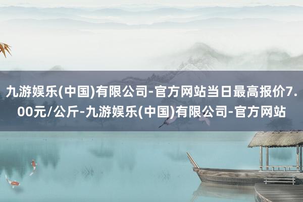 九游娱乐(中国)有限公司-官方网站当日最高报价7.00元/公斤-九游娱乐(中国)有限公司-官方网站