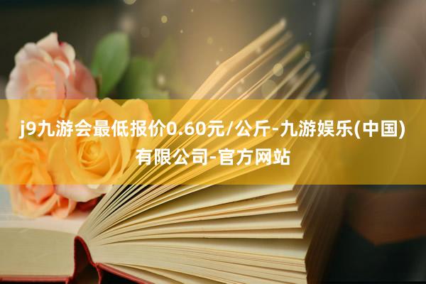 j9九游会最低报价0.60元/公斤-九游娱乐(中国)有限公司-官方网站