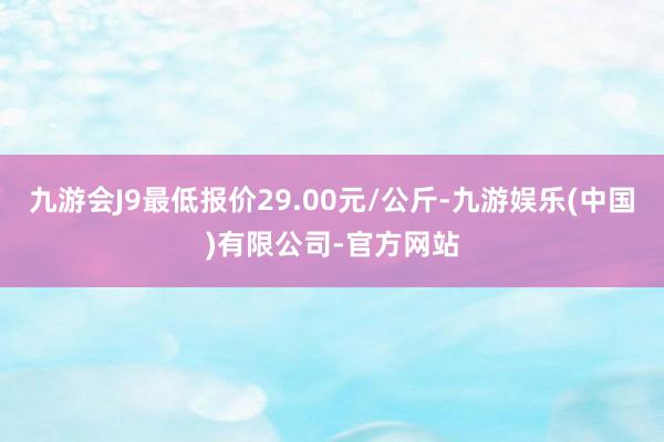 九游会J9最低报价29.00元/公斤-九游娱乐(中国)有限公司-官方网站