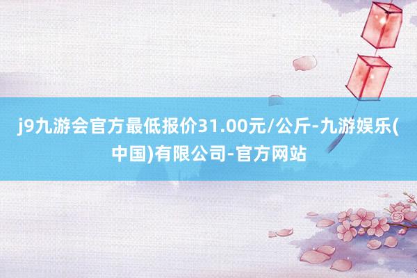 j9九游会官方最低报价31.00元/公斤-九游娱乐(中国)有限公司-官方网站