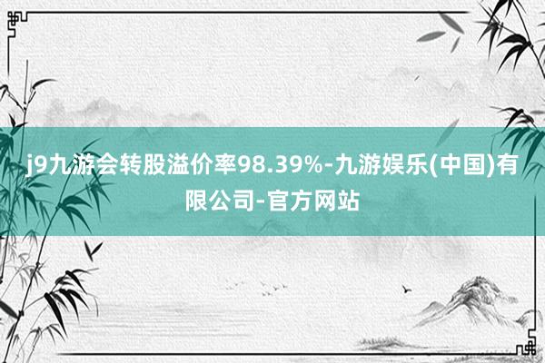 j9九游会转股溢价率98.39%-九游娱乐(中国)有限公司-官方网站