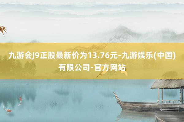 九游会J9正股最新价为13.76元-九游娱乐(中国)有限公司-官方网站