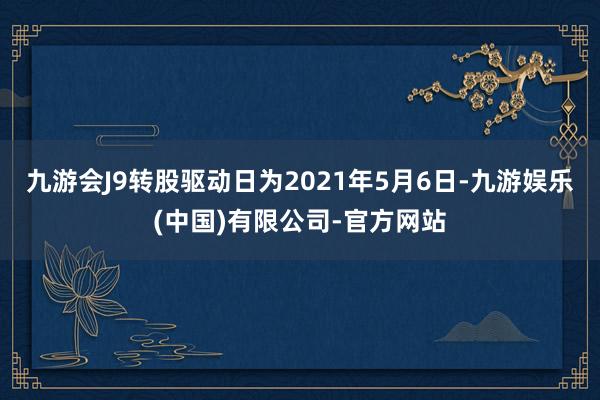 九游会J9转股驱动日为2021年5月6日-九游娱乐(中国)有限公司-官方网站