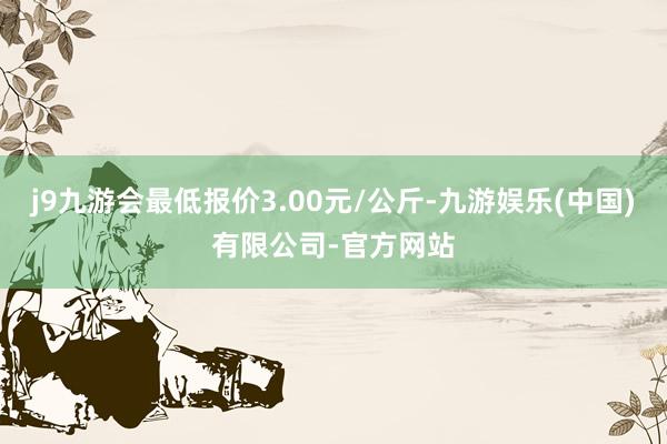 j9九游会最低报价3.00元/公斤-九游娱乐(中国)有限公司-官方网站