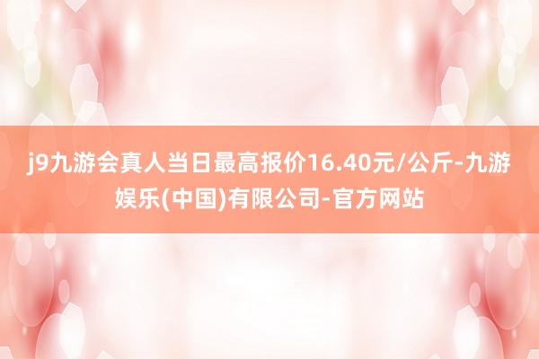 j9九游会真人当日最高报价16.40元/公斤-九游娱乐(中国)有限公司-官方网站