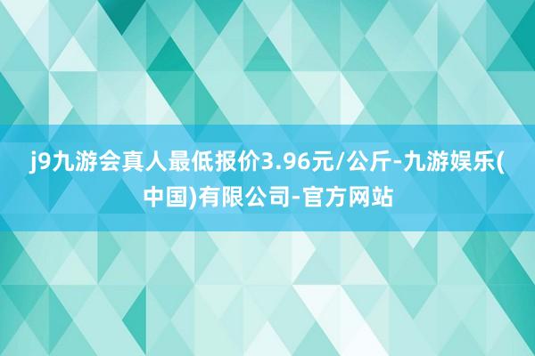 j9九游会真人最低报价3.96元/公斤-九游娱乐(中国)有限公司-官方网站