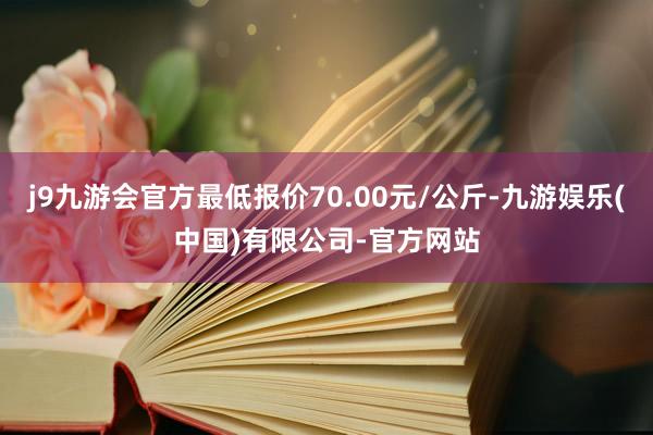 j9九游会官方最低报价70.00元/公斤-九游娱乐(中国)有限公司-官方网站