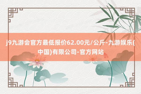 j9九游会官方最低报价62.00元/公斤-九游娱乐(中国)有限公司-官方网站