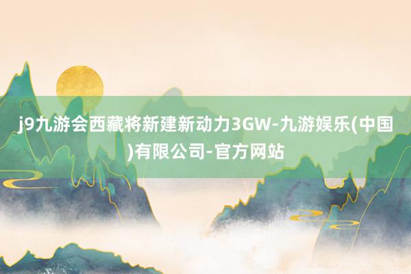 j9九游会西藏将新建新动力3GW-九游娱乐(中国)有限公司-官方网站