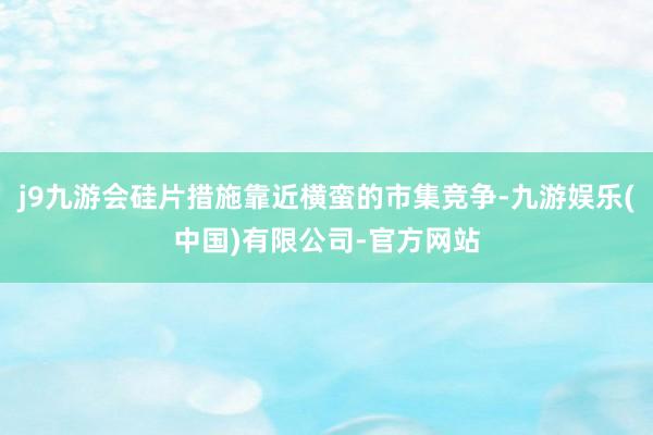 j9九游会硅片措施靠近横蛮的市集竞争-九游娱乐(中国)有限公司-官方网站